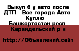 Выкуп б/у авто после ДТП - Все города Авто » Куплю   . Башкортостан респ.,Караидельский р-н